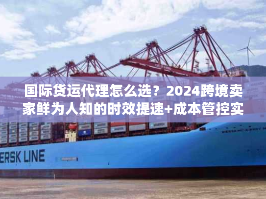 国际货运代理怎么选?2024跨境卖家鲜为人知的时效提速+成本管控实战秘籍 国际货运代理怎么选?2024跨境卖家鲜为人知的时效提速+成本管控实战秘籍
