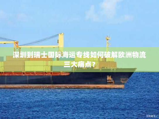 深圳到瑞士国际海运专线如何破解欧洲物流三大痛点？