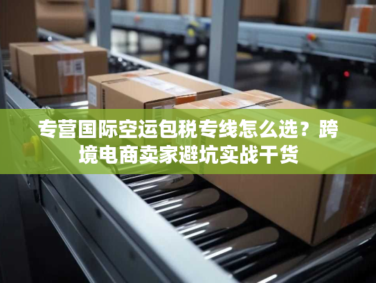 专营国际空运包税专线怎么选？跨境电商卖家避坑实战干货