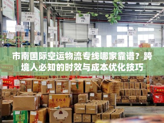 市南国际空运物流专线哪家靠谱？跨境人必知的时效与成本优化技巧