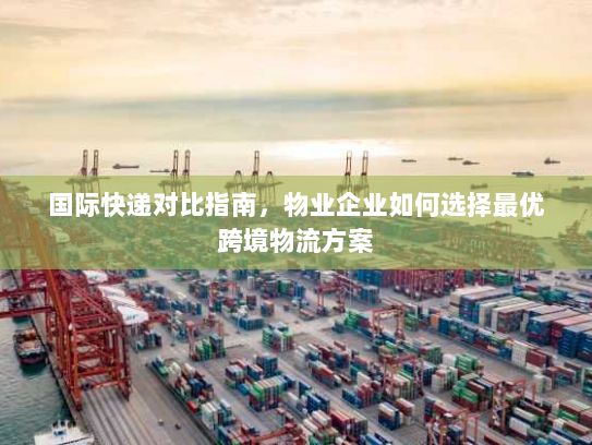 国际快递对比指南，物业企业如何选择最优跨境物流方案