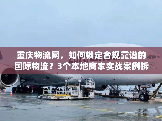 重庆物流网，如何锁定合规靠谱的国际物流？3个本地商家实战案例拆解