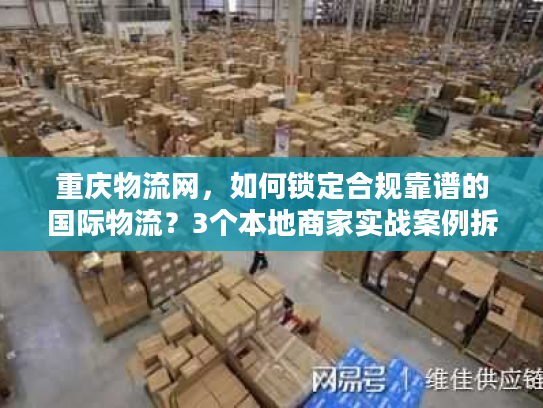 重庆物流网，如何锁定合规靠谱的国际物流？3个本地商家实战案例拆解