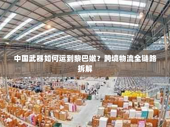 中国武器如何运到黎巴嫩?跨境物流全链路拆解 中国武器如何运到黎巴嫩?跨境物流全链路拆解