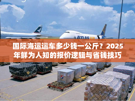 国际海运运车多少钱一公斤？2025年鲜为人知的报价逻辑与省钱技巧