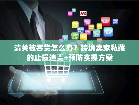 清关被吞货怎么办？跨境卖家私藏的止损追责+预防实操方案