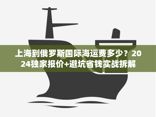 上海到俄罗斯国际海运费多少?2024独家报价+避坑省钱实战拆解 上海到俄罗斯国际海运费多少?2024独家报价+避坑省钱实战拆解