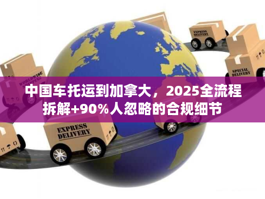 中国车托运到加拿大，2025全流程拆解+90%人忽略的合规细节
