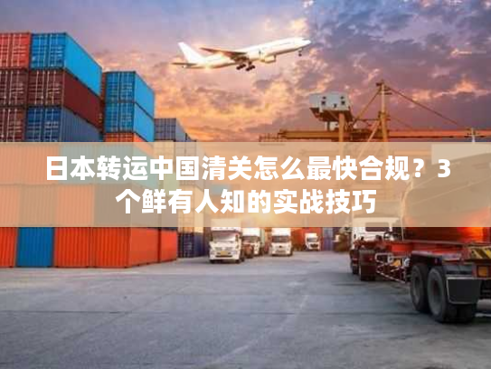 日本转运中国清关怎么最快合规？3个鲜有人知的实战技巧