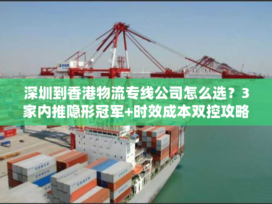 深圳到香港物流专线公司怎么选？3家内推隐形冠军+时效成本双控攻略