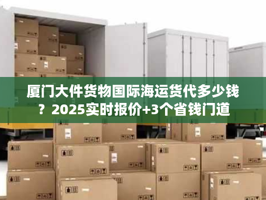 厦门大件货物国际海运货代多少钱？2025实时报价+3个省钱门道