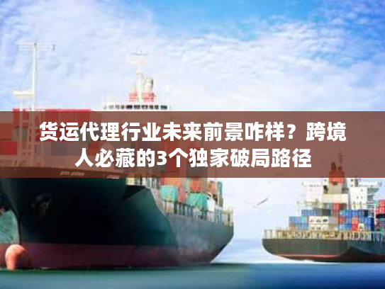 货运代理行业未来前景咋样？跨境人必藏的3个独家破局路径