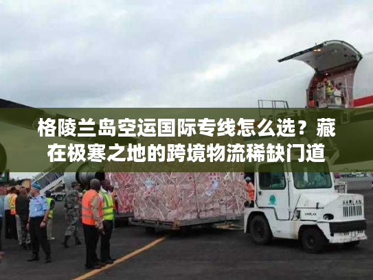 格陵兰岛空运国际专线怎么选?藏在极寒之地的跨境物流稀缺门道 格陵兰岛空运国际专线怎么选?藏在极寒之地的跨境物流稀缺门道