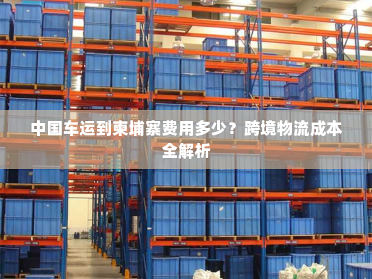 中国车运到柬埔寨费用多少?跨境物流成本全解析 中国车运到柬埔寨费用多少?跨境物流成本全解析