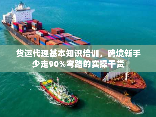 货运代理基本知识培训，跨境新手少走90%弯路的实操干货