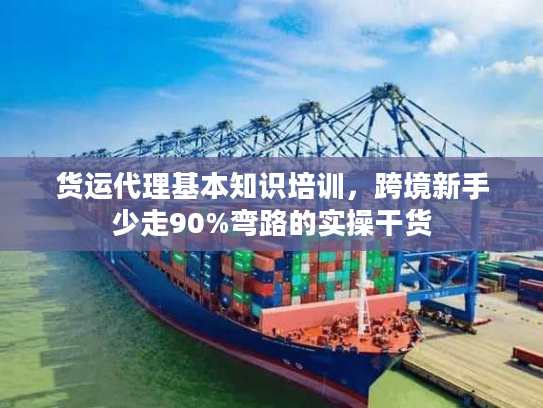 货运代理基本知识培训，跨境新手少走90%弯路的实操干货