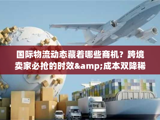 国际物流动态藏着哪些商机？跨境卖家必抢的时效&成本双降稀缺方案