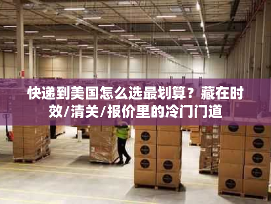 快递到美国怎么选最划算？藏在时效/清关/报价里的冷门门道