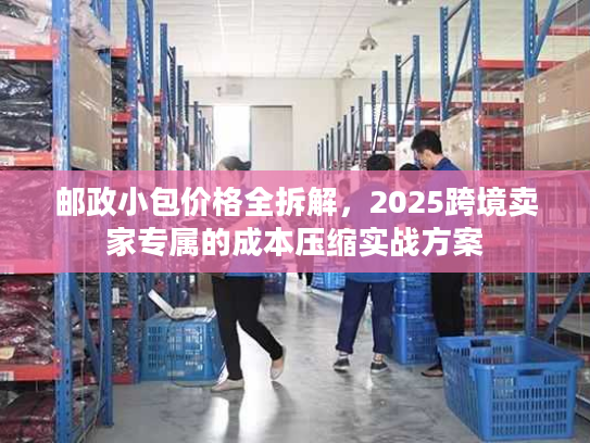 邮政小包价格全拆解，2025跨境卖家专属的成本压缩实战方案