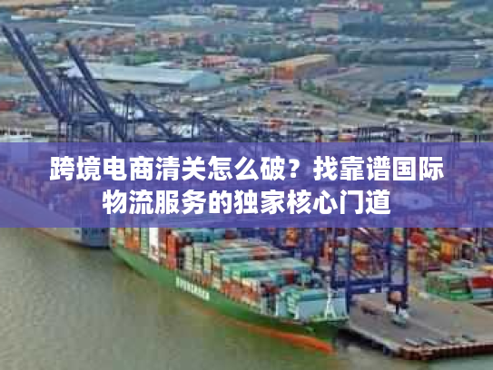 跨境电商清关怎么破？找靠谱国际物流服务的独家核心门道