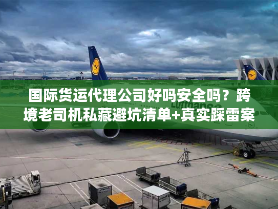 国际货运代理公司好吗安全吗？跨境老司机私藏避坑清单+真实踩雷案例