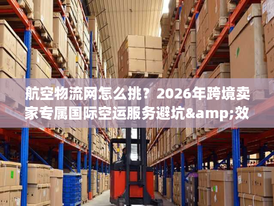 航空物流网怎么挑？2026年跨境卖家专属国际空运服务避坑&效率提升指南