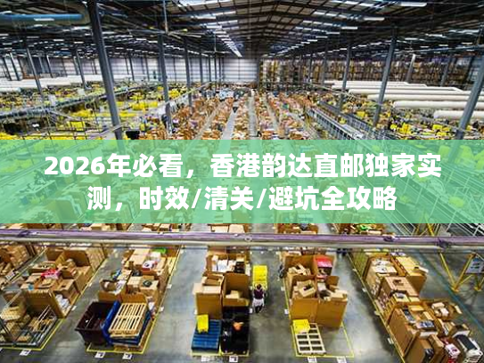 2026年必看，香港韵达直邮独家实测，时效/清关/避坑全攻略