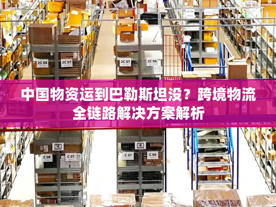 中国物资运到巴勒斯坦没?跨境物流全链路解决方案解析 中国物资运到巴勒斯坦没?跨境物流全链路解决方案解析