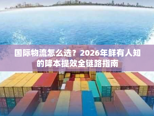 国际物流怎么选?2026年鲜有人知的降本提效全链路指南 国际物流怎么选?2026年鲜有人知的降本提效全链路指南
