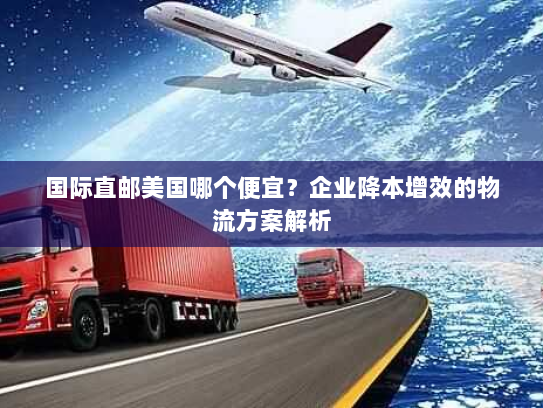 国际直邮美国哪个便宜?企业降本增效的物流方案解析 国际直邮美国哪个便宜?企业降本增效的物流方案解析