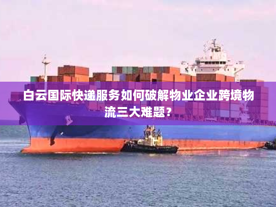 白云国际快递服务如何破解物业企业跨境物流三大难题？
