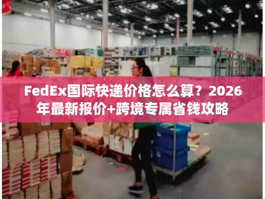 FedEx国际快递价格怎么算？2026年最新报价+跨境专属省钱攻略