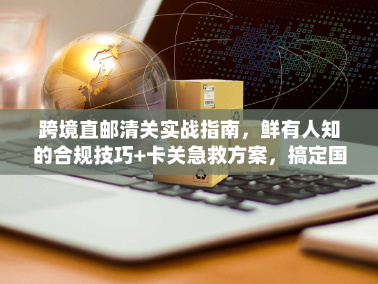 跨境直邮清关实战指南，鲜有人知的合规技巧+卡关急救方案，搞定国际物流难题