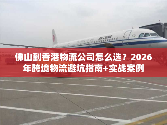 佛山到香港物流公司怎么选？2026年跨境物流避坑指南+实战案例