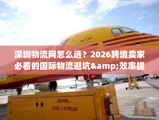 深圳物流网怎么选？2026跨境卖家必看的国际物流避坑&效率提升全指南