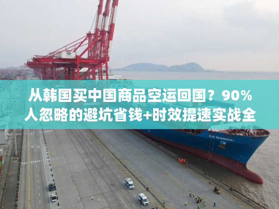 从韩国买中国商品空运回国？90%人忽略的避坑省钱+时效提速实战全攻略