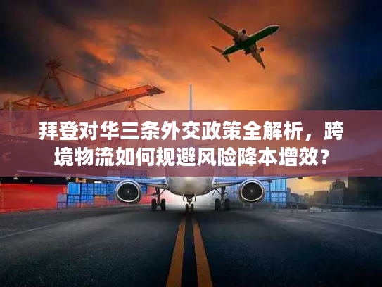 拜登对华三条外交政策全解析，跨境物流如何规避风险降本增效？
