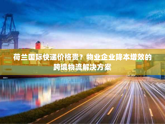 荷兰国际快递价格贵？物业企业降本增效的跨境物流解决方案