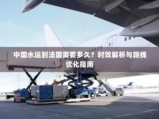 中国水运到法国需要多久?时效解析与路线优化指南 中国水运到法国需要多久?时效解析与路线优化指南