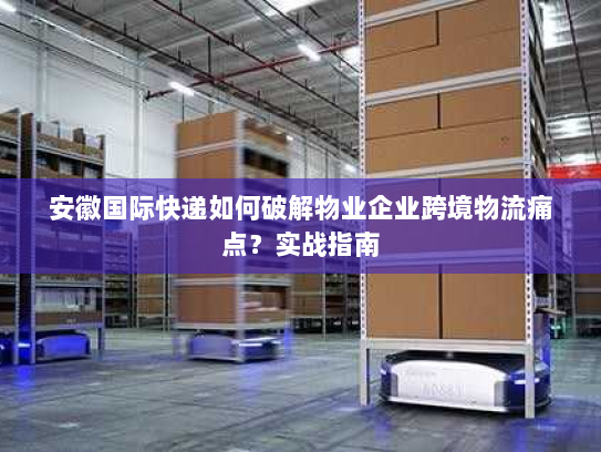 安徽国际快递如何破解物业企业跨境物流痛点?实战指南 安徽国际快递如何破解物业企业跨境物流痛点?实战指南
