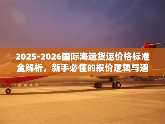 2025-2026国际海运货运价格标准全解析,新手必懂的报价逻辑与避坑指南 2025-2026国际海运货运价格标准全解析,新手必懂的报价逻辑与避坑指南