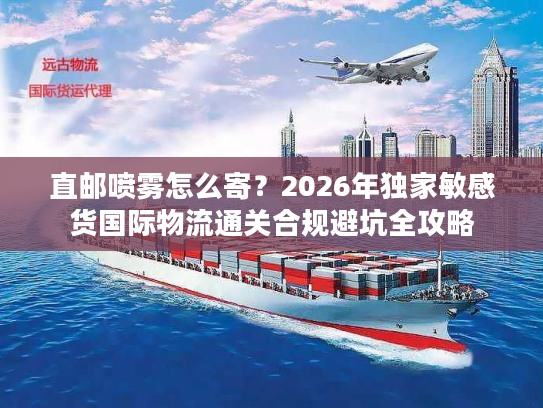 直邮喷雾怎么寄？2026年独家敏感货国际物流通关合规避坑全攻略