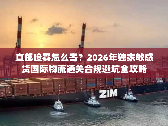 直邮喷雾怎么寄？2026年独家敏感货国际物流通关合规避坑全攻略