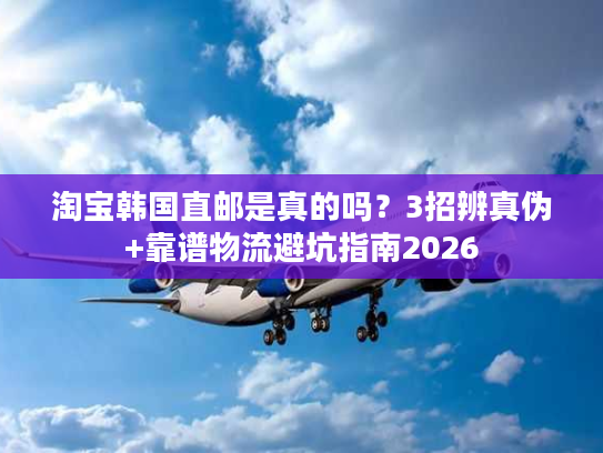 淘宝韩国直邮是真的吗？3招辨真伪+靠谱物流避坑指南2026