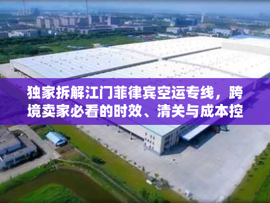 独家拆解江门菲律宾空运专线，跨境卖家必看的时效、清关与成本控制全攻略