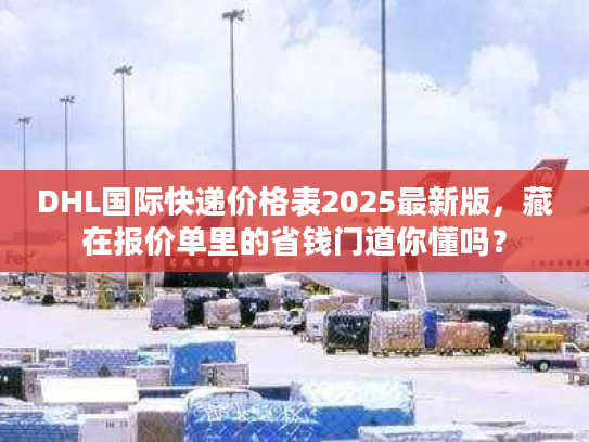 DHL国际快递价格表2025最新版，藏在报价单里的省钱门道你懂吗？