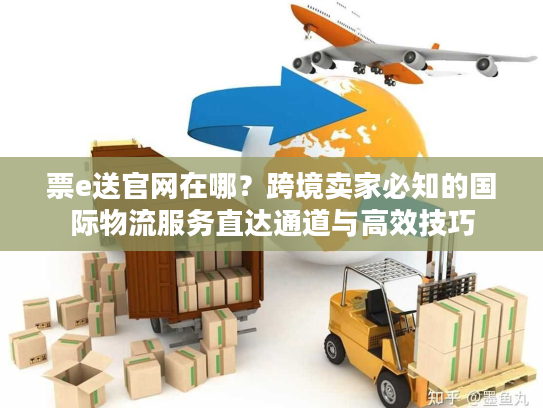票e送官网在哪？跨境卖家必知的国际物流服务直达通道与高效技巧