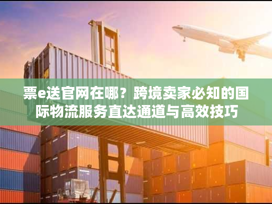票e送官网在哪？跨境卖家必知的国际物流服务直达通道与高效技巧