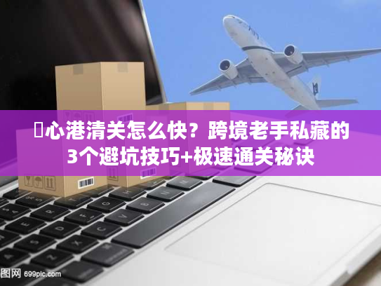 滘心港清关怎么快？跨境老手私藏的3个避坑技巧+极速通关秘诀