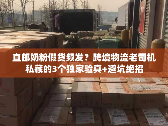 直邮奶粉假货频发？跨境物流老司机私藏的3个独家验真+避坑绝招